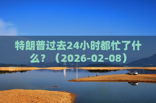 特朗普过去24小时都忙了什么？（2026-02-08）
