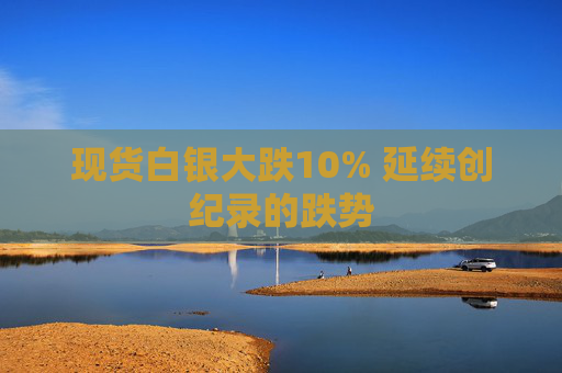 现货白银大跌10% 延续创纪录的跌势