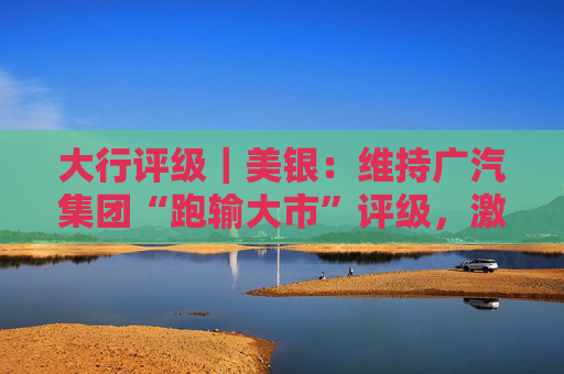 大行评级｜美银：维持广汽集团“跑输大市”评级，激烈竞争将持续压缩集团自主品牌的利润率