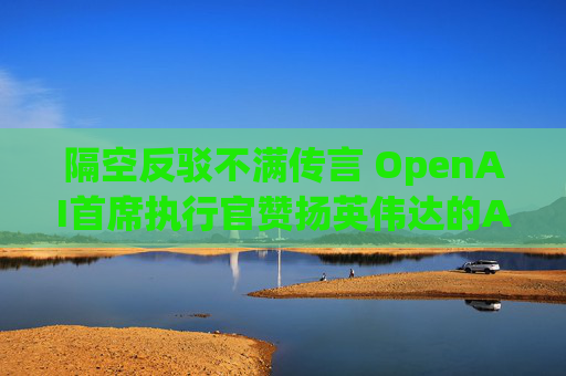 隔空反驳不满传言 OpenAI首席执行官赞扬英伟达的AI芯片