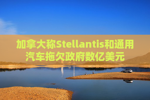 加拿大称Stellantis和通用汽车拖欠政府数亿美元
