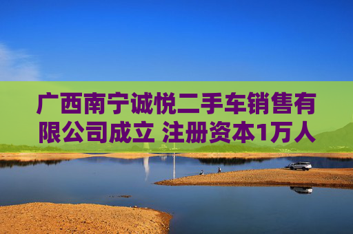 广西南宁诚悦二手车销售有限公司成立 注册资本1万人民币