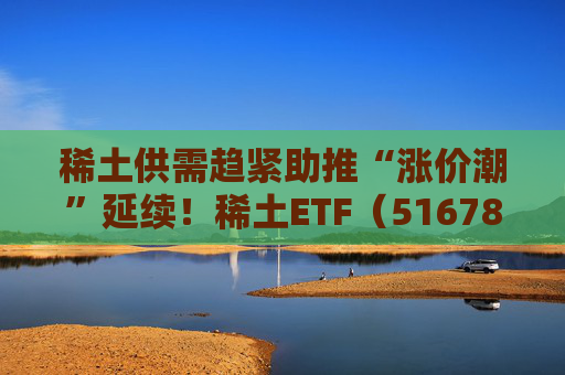 稀土供需趋紧助推“涨价潮”延续！稀土ETF（516780）近三个交易日合计吸金近3亿元，位居同类前列