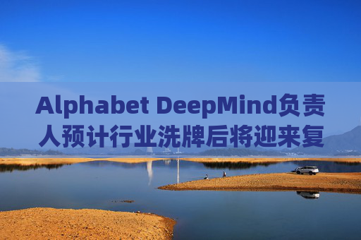 Alphabet DeepMind负责人预计行业洗牌后将迎来复兴  第1张