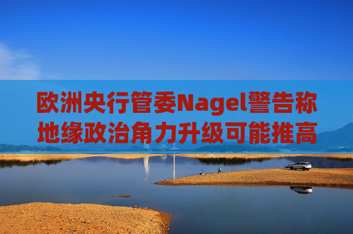 欧洲央行管委Nagel警告称地缘政治角力升级可能推高通胀