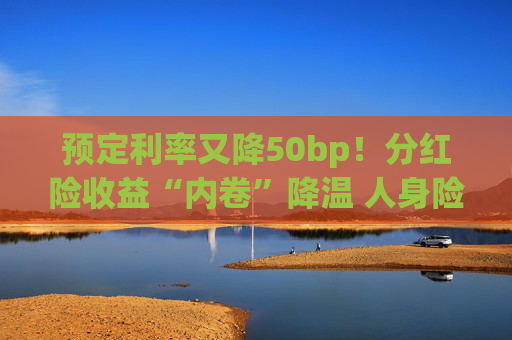 预定利率又降50bp！分红险收益“内卷”降温 人身险产品加速向“低保证+高浮动”转型