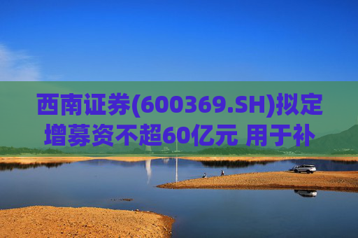 西南证券(600369.SH)拟定增募资不超60亿元 用于补充公司资本金