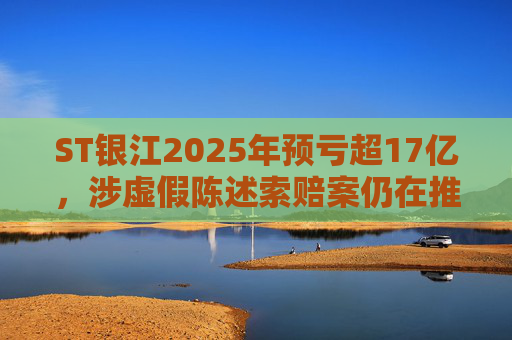 ST银江2025年预亏超17亿，涉虚假陈述索赔案仍在推进