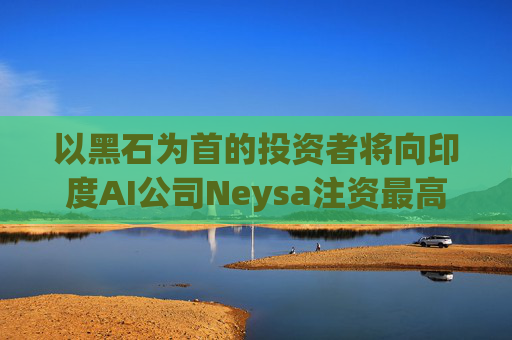 以黑石为首的投资者将向印度AI公司Neysa注资最高达6亿美元