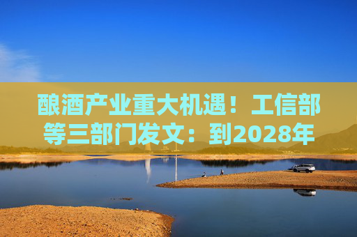 酿酒产业重大机遇！工信部等三部门发文：到2028年，培育至少10个百亿级特色酿酒产业园区