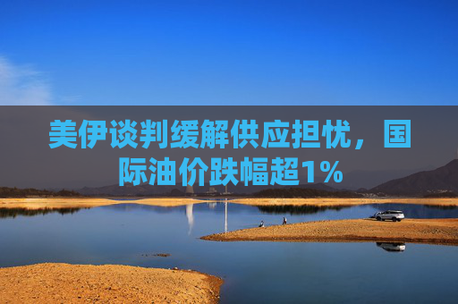 美伊谈判缓解供应担忧，国际油价跌幅超1%