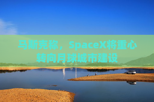 马斯克称，SpaceX将重心转向月球城市建设