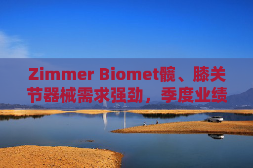 Zimmer Biomet髋、膝关节器械需求强劲，季度业绩超预期
