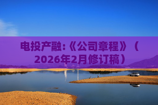 电投产融:《公司章程》（2026年2月修订稿）