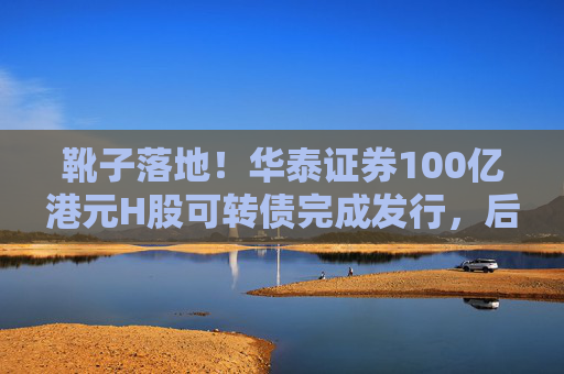 靴子落地！华泰证券100亿港元H股可转债完成发行，后续怎么走？