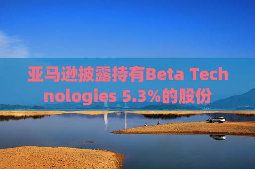 亚马逊披露持有Beta Technologies 5.3%的股份