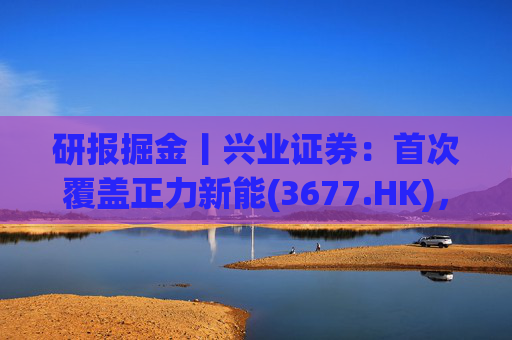 研报掘金丨兴业证券：首次覆盖正力新能(3677.HK)，布局航空动力电池等新兴产品，拓展长期空间