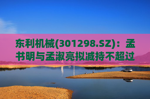 东利机械(301298.SZ)：孟书明与孟淑亮拟减持不超过138万股