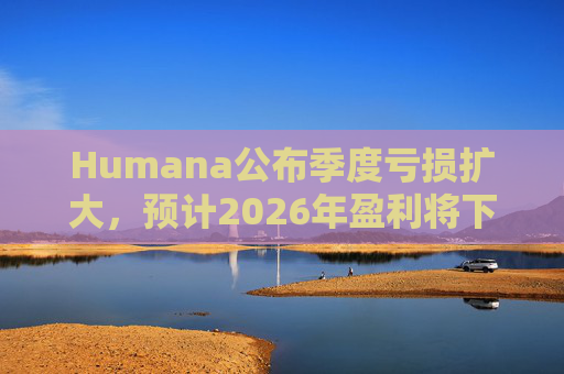 Humana公布季度亏损扩大，预计2026年盈利将下降