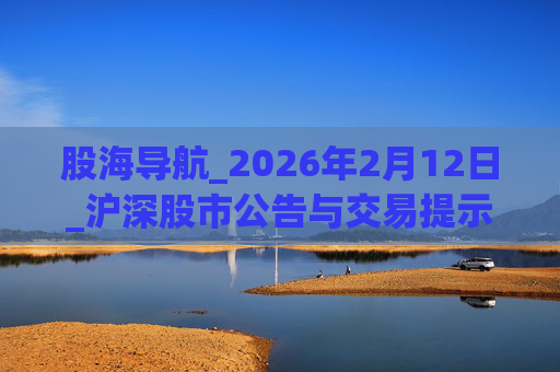 股海导航_2026年2月12日_沪深股市公告与交易提示