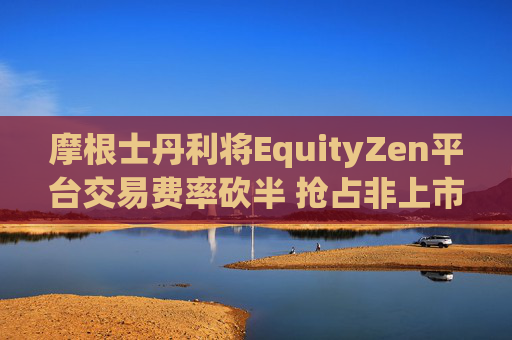 摩根士丹利将EquityZen平台交易费率砍半 抢占非上市公司股份买卖市场