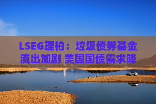 LSEG理柏：垃圾债券基金流出加剧 美国国债需求降温