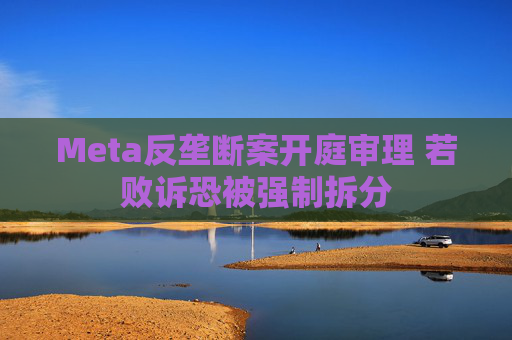 Meta反垄断案开庭审理 若败诉恐被强制拆分