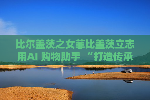 比尔盖茨之女菲比盖茨立志用AI 购物助手 “打造传承世代的事业”