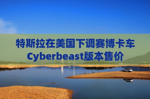 特斯拉在美国下调赛博卡车Cyberbeast版本售价