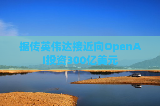 据传英伟达接近向OpenAI投资300亿美元