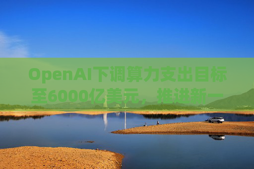 OpenAI下调算力支出目标至6000亿美元，推进新一轮巨额融资