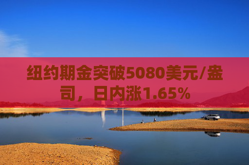 纽约期金突破5080美元/盎司，日内涨1.65%