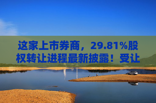 这家上市券商，29.81%股权转让进程最新披露！受让方资格尚需沟通……