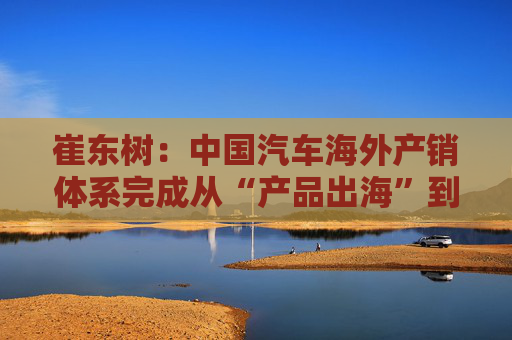 崔东树：中国汽车海外产销体系完成从“产品出海”到“产业出海”关键转型