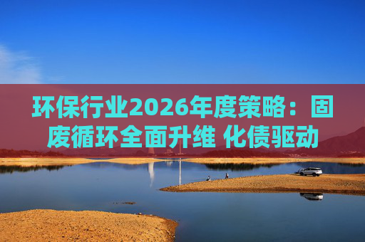 环保行业2026年度策略：固废循环全面升维 化债驱动多重修复