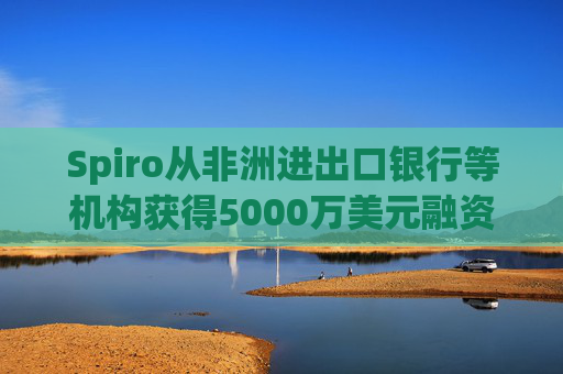 Spiro从非洲进出口银行等机构获得5000万美元融资  第1张