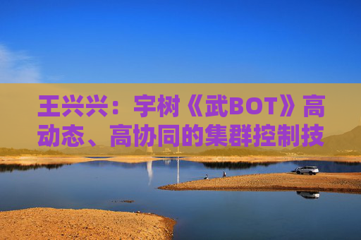 王兴兴：宇树《武BOT》高动态、高协同的集群控制技术是全球首次亮相