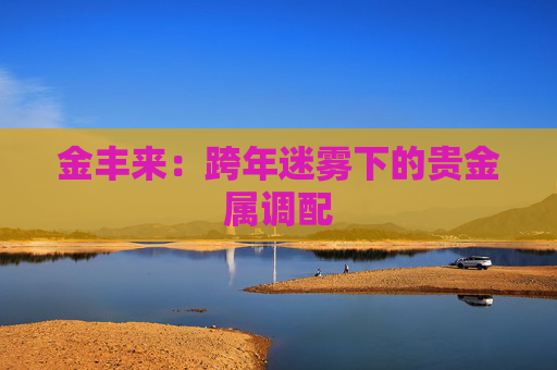 金丰来：跨年迷雾下的贵金属调配