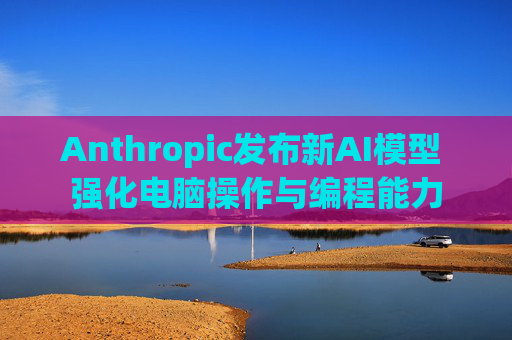 Anthropic发布新AI模型 强化电脑操作与编程能力