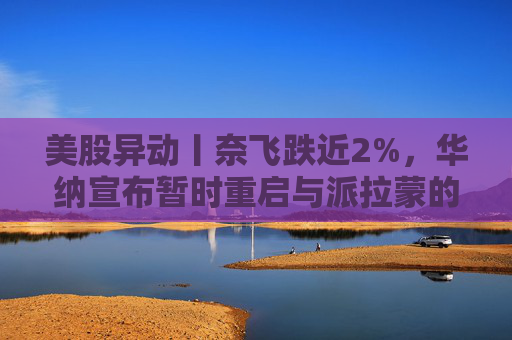 美股异动丨奈飞跌近2%，华纳宣布暂时重启与派拉蒙的交易谈判