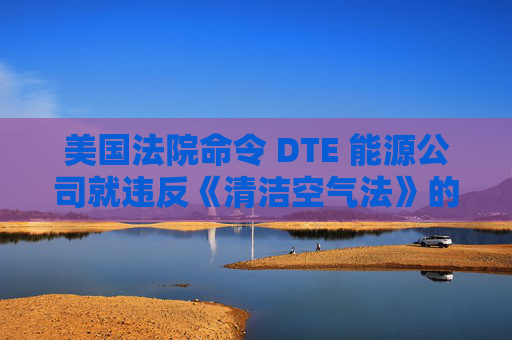 美国法院命令 DTE 能源公司就违反《清洁空气法》的行为支付1亿美元