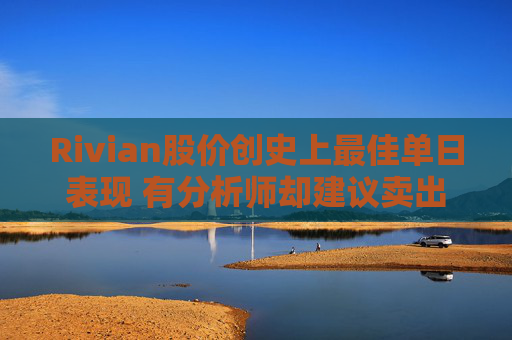 Rivian股价创史上最佳单日表现 有分析师却建议卖出