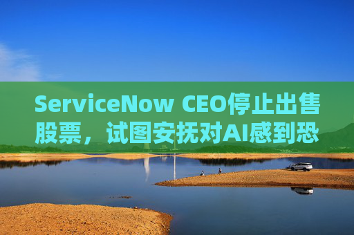 ServiceNow CEO停止出售股票，试图安抚对AI感到恐慌的投资者  第1张
