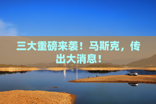 三大重磅来袭！马斯克，传出大消息！