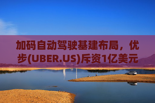 加码自动驾驶基建布局，优步(UBER.US)斥资1亿美元自建快充站