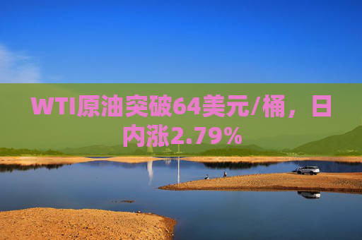 WTI原油突破64美元/桶，日内涨2.79%