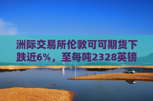 洲际交易所伦敦可可期货下跌近6%，至每吨2328英镑
