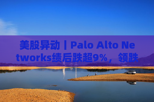 美股异动丨Palo Alto Networks绩后跌超9%，领跌网络安全概念股