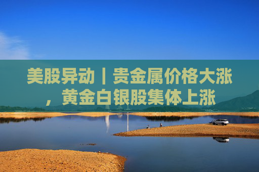 美股异动｜贵金属价格大涨，黄金白银股集体上涨