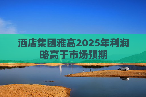 酒店集团雅高2025年利润略高于市场预期